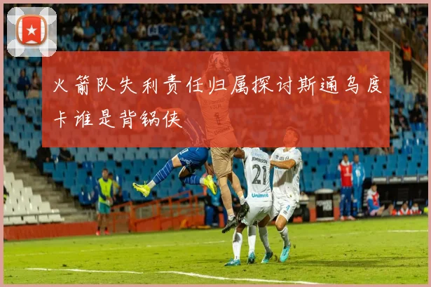 火箭队失利责任归属探讨斯通乌度卡谁是背锅侠