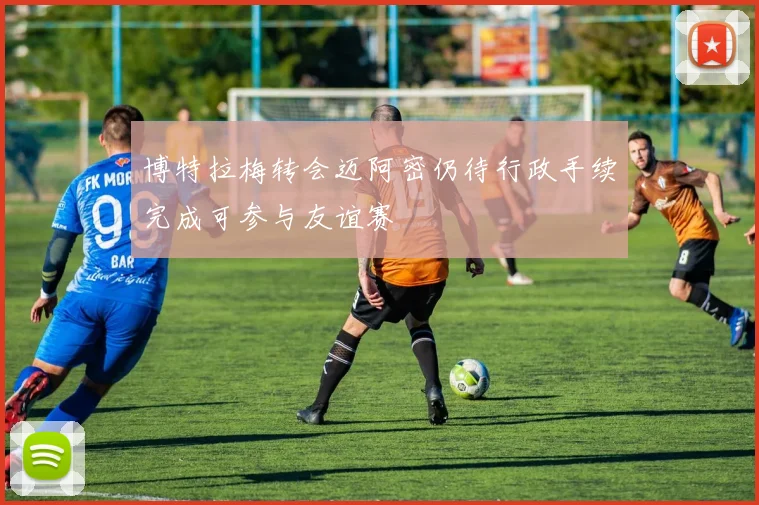 博特拉梅转会迈阿密仍待行政手续完成可参与友谊赛