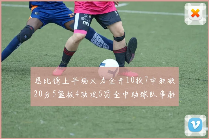 恩比德上半场火力全开10投7中狂砍20分5篮板4助攻6罚全中助球队争胜