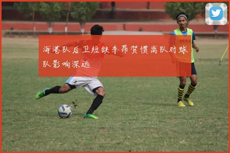 海港队后卫短缺李昂贺惯离队对球队影响深远