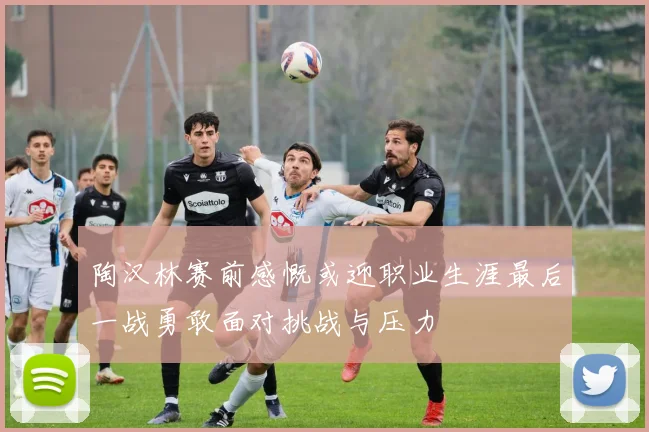 陶汉林赛前感慨或迎职业生涯最后一战勇敢面对挑战与压力