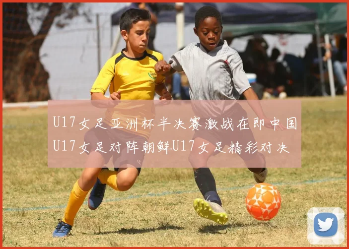U17女足亚洲杯半决赛激战在即中国U17女足对阵朝鲜U17女足精彩对决即将开启