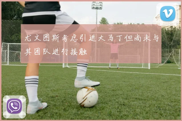 尤文图斯考虑引进大马丁但尚未与其团队进行接触