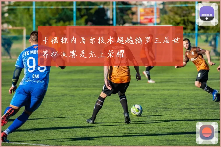 卡福称内马尔技术超越梅罗三届世界杯决赛是无上荣耀