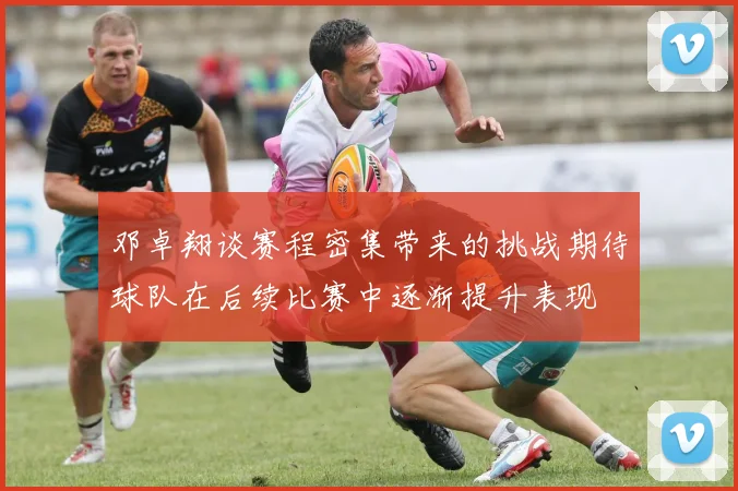 邓卓翔谈赛程密集带来的挑战期待球队在后续比赛中逐渐提升表现