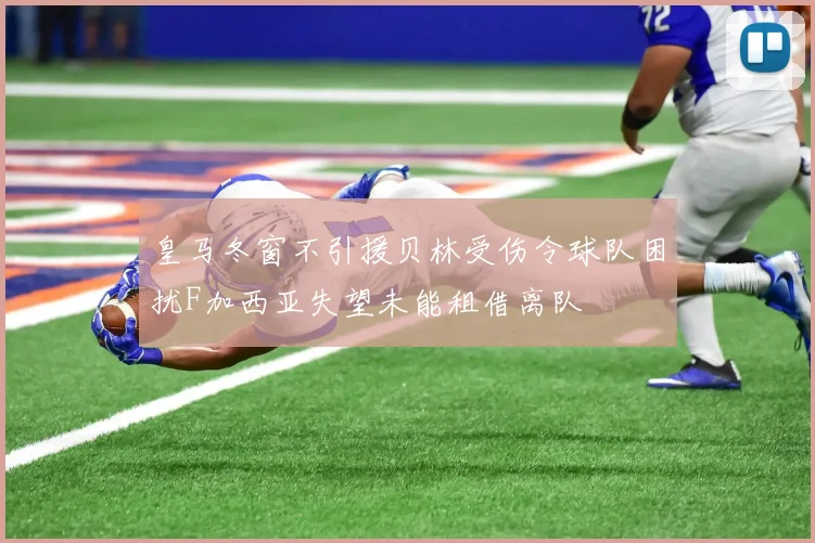 皇马冬窗不引援贝林受伤令球队困扰F加西亚失望未能租借离队