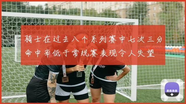 骑士在过去八个系列赛中七次三分命中率低于常规赛表现令人失望