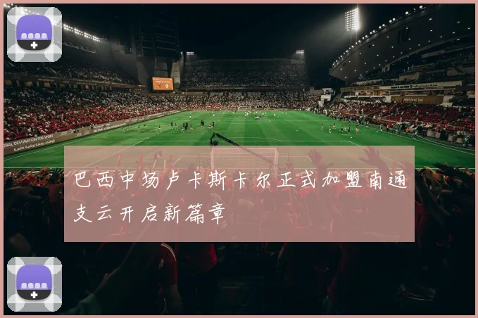 巴西中场卢卡斯卡尔正式加盟南通支云开启新篇章